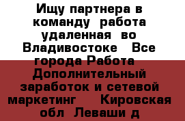 Ищу партнера в команду (работа удаленная) во Владивостоке - Все города Работа » Дополнительный заработок и сетевой маркетинг   . Кировская обл.,Леваши д.